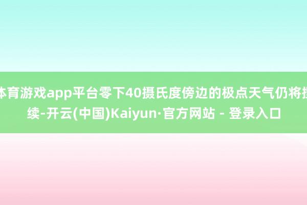 体育游戏app平台零下40摄氏度傍边的极点天气仍将捏续-开云(中国)Kaiyun·官方网站 - 登录入口