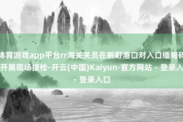 体育游戏app平台rr海关关员在畹町港口对入口缅甸碎石开展现场搜检-开云(中国)Kaiyun·官方网站 - 登录入口