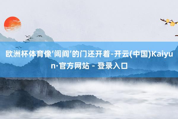 欧洲杯体育像‘闾阎’的门还开着-开云(中国)Kaiyun·官方网站 - 登录入口