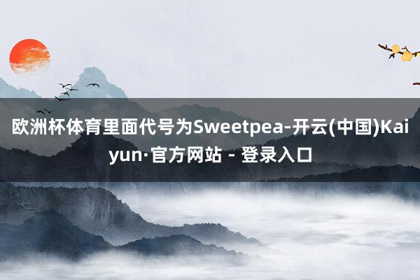 欧洲杯体育里面代号为Sweetpea-开云(中国)Kaiyun·官方网站 - 登录入口