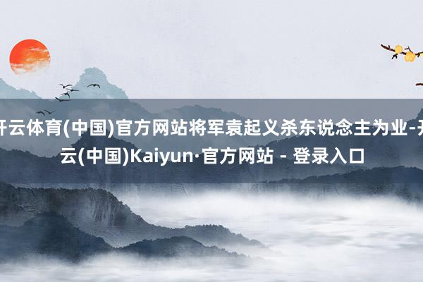 开云体育(中国)官方网站将军袁起义杀东说念主为业-开云(中国)Kaiyun·官方网站 - 登录入口