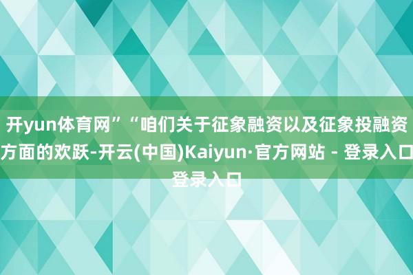 开yun体育网”　　“咱们关于征象融资以及征象投融资方面的欢跃-开云(中国)Kaiyun·官方网站 - 登录入口