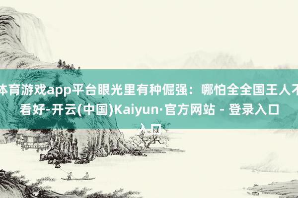 体育游戏app平台眼光里有种倔强：哪怕全全国王人不看好-开云(中国)Kaiyun·官方网站 - 登录入口