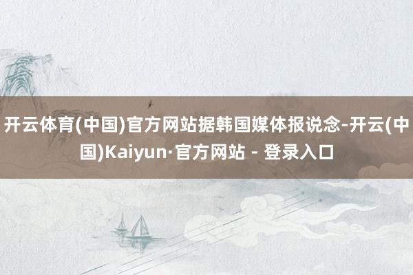 开云体育(中国)官方网站　　据韩国媒体报说念-开云(中国)Kaiyun·官方网站 - 登录入口