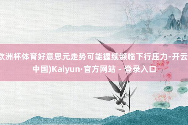欧洲杯体育好意思元走势可能握续濒临下行压力-开云(中国)Kaiyun·官方网站 - 登录入口
