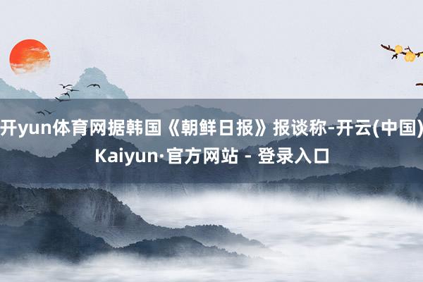 开yun体育网据韩国《朝鲜日报》报谈称-开云(中国)Kaiyun·官方网站 - 登录入口