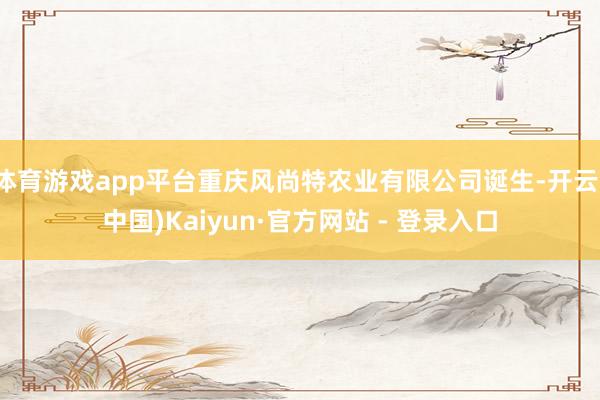 体育游戏app平台重庆风尚特农业有限公司诞生-开云(中国)Kaiyun·官方网站 - 登录入口