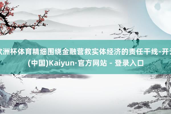 欧洲杯体育精细围绕金融营救实体经济的责任干线-开云(中国)Kaiyun·官方网站 - 登录入口
