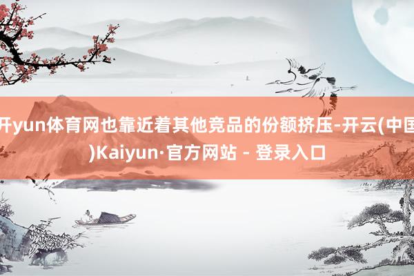 开yun体育网也靠近着其他竞品的份额挤压-开云(中国)Kaiyun·官方网站 - 登录入口