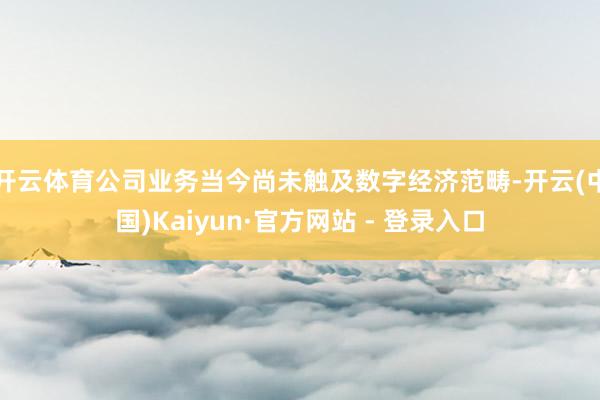 开云体育公司业务当今尚未触及数字经济范畴-开云(中国)Kaiyun·官方网站 - 登录入口