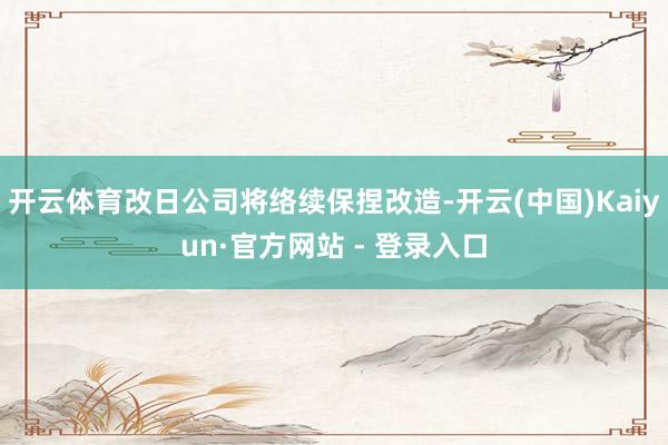 开云体育改日公司将络续保捏改造-开云(中国)Kaiyun·官方网站 - 登录入口