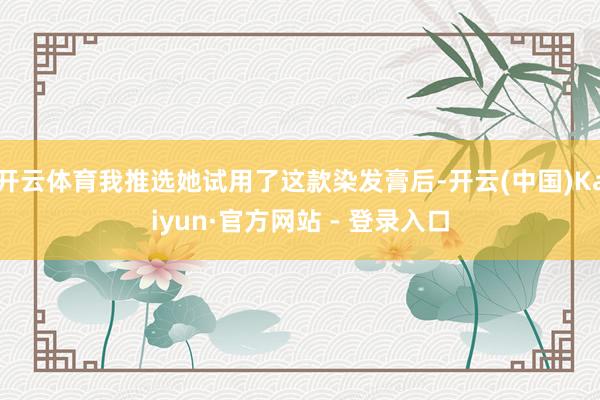 开云体育我推选她试用了这款染发膏后-开云(中国)Kaiyun·官方网站 - 登录入口