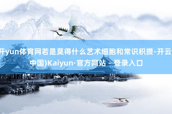 开yun体育网若是莫得什么艺术细胞和常识积攒-开云(中国)Kaiyun·官方网站 - 登录入口