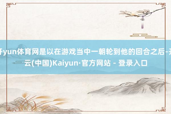 开yun体育网是以在游戏当中一朝轮到他的回合之后-开云(中国)Kaiyun·官方网站 - 登录入口