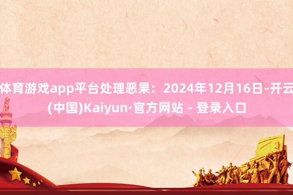体育游戏app平台处理恶果：2024年12月16日-开云(中国)Kaiyun·官方网站 - 登录入口