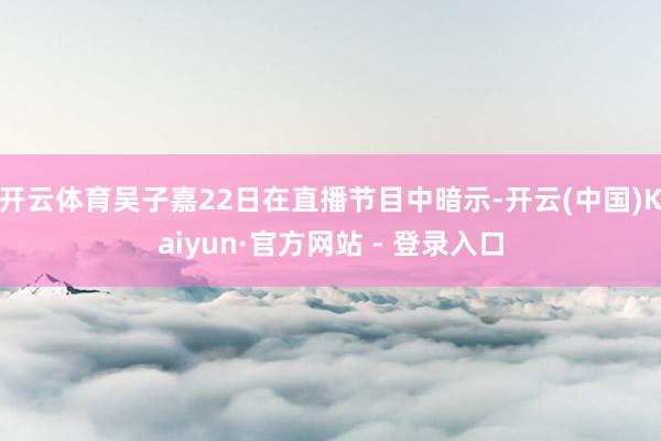 开云体育吴子嘉22日在直播节目中暗示-开云(中国)Kaiyun·官方网站 - 登录入口