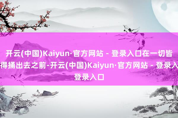 开云(中国)Kaiyun·官方网站 - 登录入口在一切皆莫得捅出去之前-开云(中国)Kaiyun·官方网站 - 登录入口