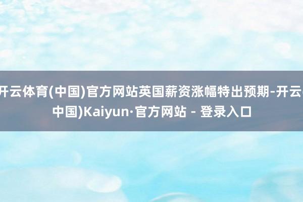 开云体育(中国)官方网站英国薪资涨幅特出预期-开云(中国)Kaiyun·官方网站 - 登录入口