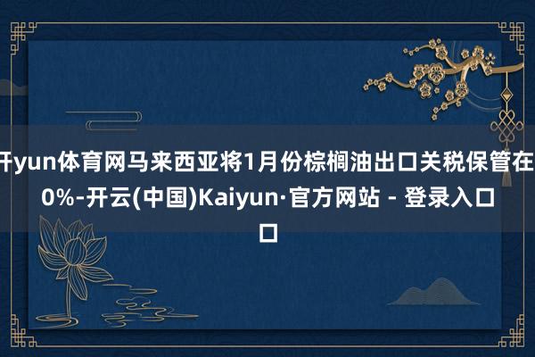 开yun体育网马来西亚将1月份棕榈油出口关税保管在10%-开云(中国)Kaiyun·官方网站 - 登录入口