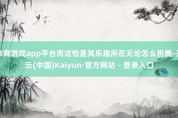 体育游戏app平台而这恰是其乐趣所在无论怎么折腾-开云(中国)Kaiyun·官方网站 - 登录入口