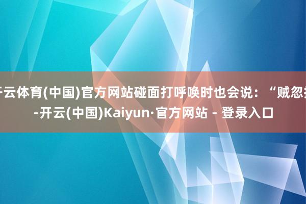 开云体育(中国)官方网站碰面打呼唤时也会说：“贼忽拉-开云(中国)Kaiyun·官方网站 - 登录入口