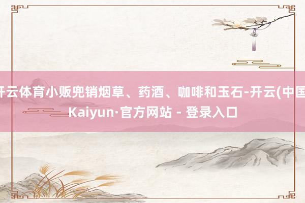 开云体育小贩兜销烟草、药酒、咖啡和玉石-开云(中国)Kaiyun·官方网站 - 登录入口