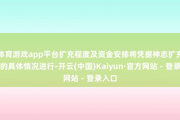 体育游戏app平台扩充程度及资金安排将凭据神志扩充流程的具体情况进行-开云(中国)Kaiyun·官方网站 - 登录入口