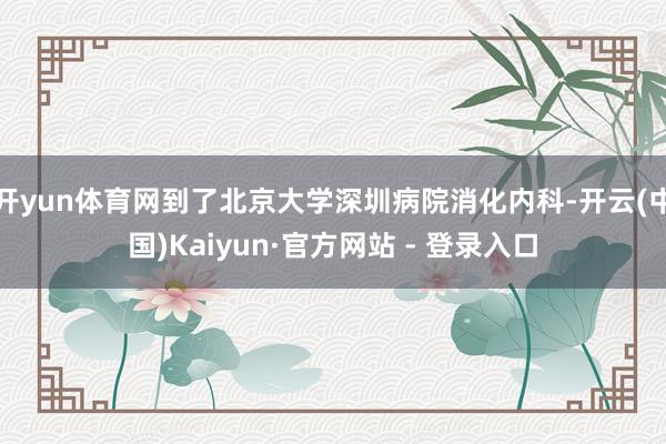 开yun体育网到了北京大学深圳病院消化内科-开云(中国)Kaiyun·官方网站 - 登录入口