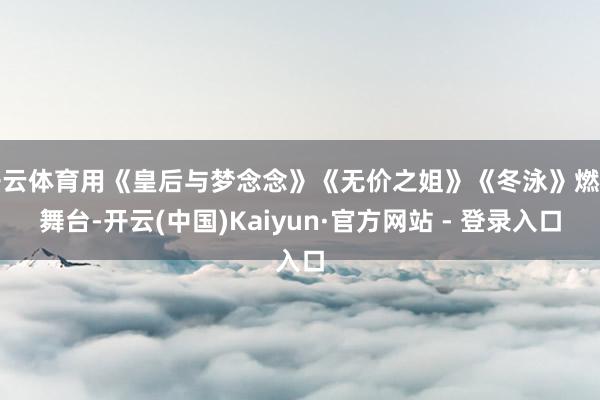 开云体育用《皇后与梦念念》《无价之姐》《冬泳》燃炸舞台-开云(中国)Kaiyun·官方网站 - 登录入口