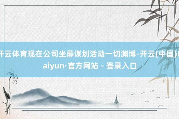 开云体育现在公司坐蓐谋划活动一切渊博-开云(中国)Kaiyun·官方网站 - 登录入口