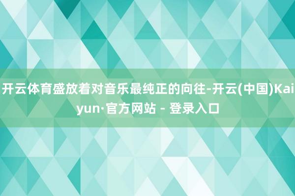 开云体育盛放着对音乐最纯正的向往-开云(中国)Kaiyun·官方网站 - 登录入口