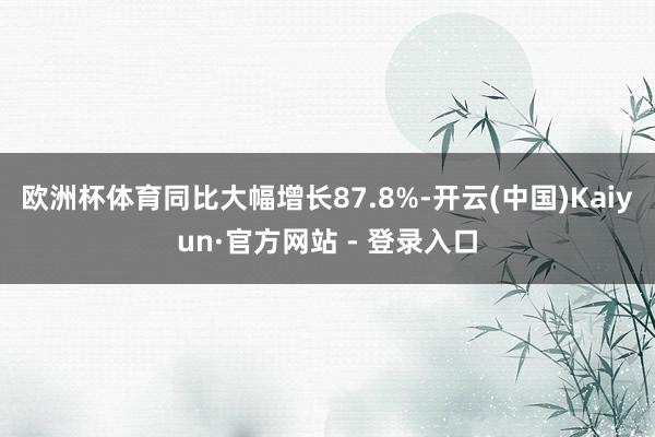欧洲杯体育同比大幅增长87.8%-开云(中国)Kaiyun·官方网站 - 登录入口