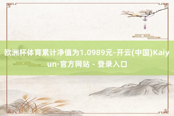 欧洲杯体育累计净值为1.0989元-开云(中国)Kaiyun·官方网站 - 登录入口