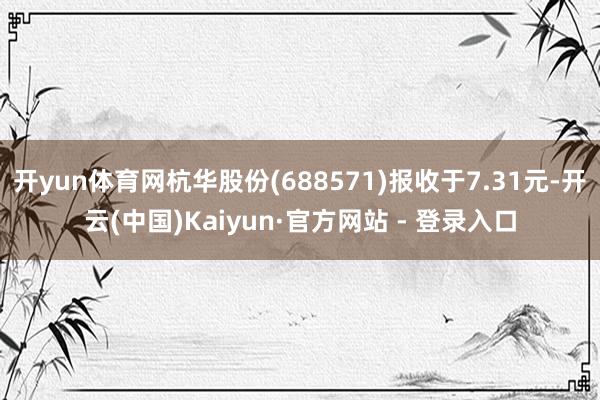 开yun体育网杭华股份(688571)报收于7.31元-开云(中国)Kaiyun·官方网站 - 登录入口