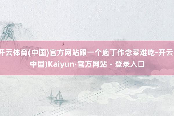 开云体育(中国)官方网站跟一个庖丁作念菜难吃-开云(中国)Kaiyun·官方网站 - 登录入口