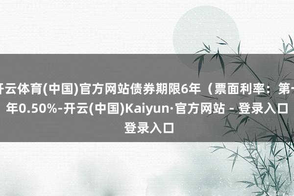 开云体育(中国)官方网站债券期限6年(票面利率:第一年0.50%-开云(中国)Kaiyun·官方网站 - 登录入口