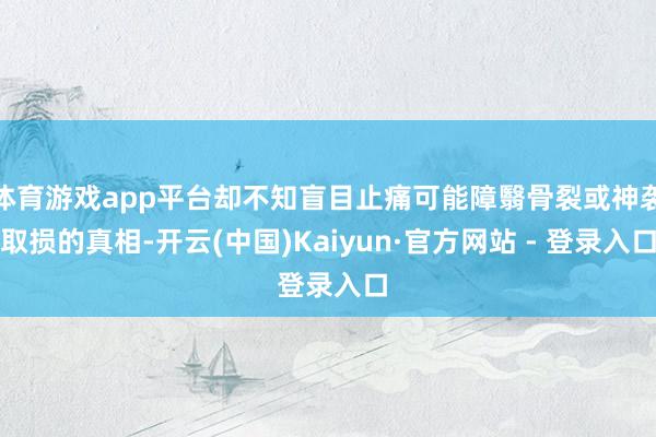 体育游戏app平台却不知盲目止痛可能障翳骨裂或神袭取损的真相-开云(中国)Kaiyun·官方网站 - 登录入口
