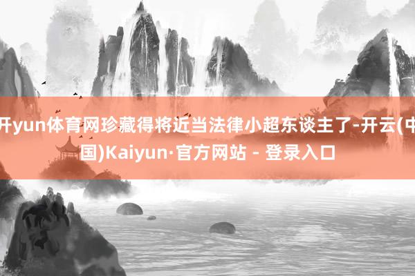 开yun体育网珍藏得将近当法律小超东谈主了-开云(中国)Kaiyun·官方网站 - 登录入口