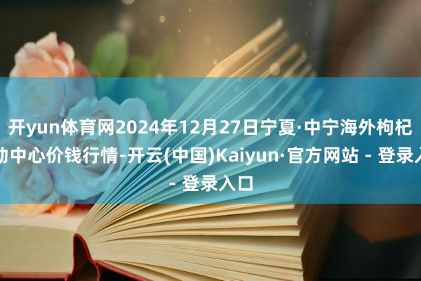 开yun体育网2024年12月27日宁夏·中宁海外枸杞走动中心价钱行情-开云(中国)Kaiyun·官方网站 - 登录入口