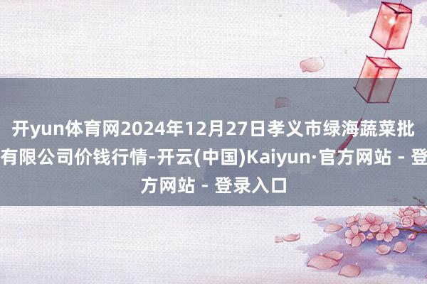 开yun体育网2024年12月27日孝义市绿海蔬菜批发销售有限公司价钱行情-开云(中国)Kaiyun·官方网站 - 登录入口