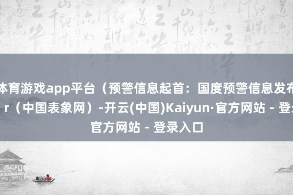 体育游戏app平台(预警信息起首:国度预警信息发布中心)r(中国表象网)-开云(中国)Kaiyun·官方网站 - 登录入口