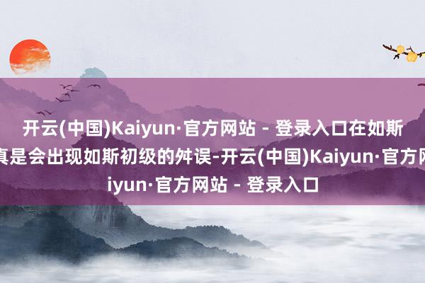 开云(中国)Kaiyun·官方网站 - 登录入口在如斯要紧的证件上真是会出现如斯初级的舛误-开云(中国)Kaiyun·官方网站 - 登录入口