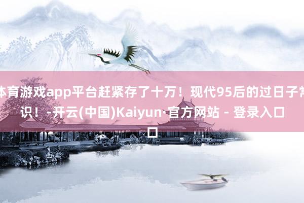 体育游戏app平台赶紧存了十万！现代95后的过日子常识！-开云(中国)Kaiyun·官方网站 - 登录入口