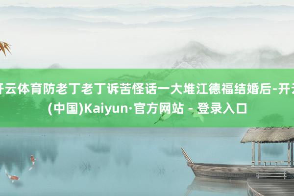 开云体育防老丁老丁诉苦怪话一大堆江德福结婚后-开云(中国)Kaiyun·官方网站 - 登录入口