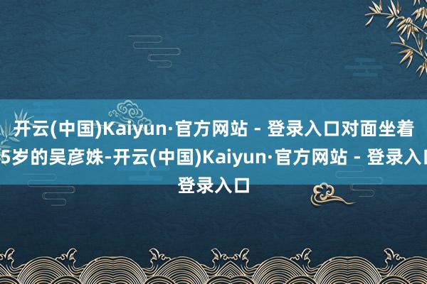开云(中国)Kaiyun·官方网站 - 登录入口对面坐着85岁的吴彦姝-开云(中国)Kaiyun·官方网站 - 登录入口