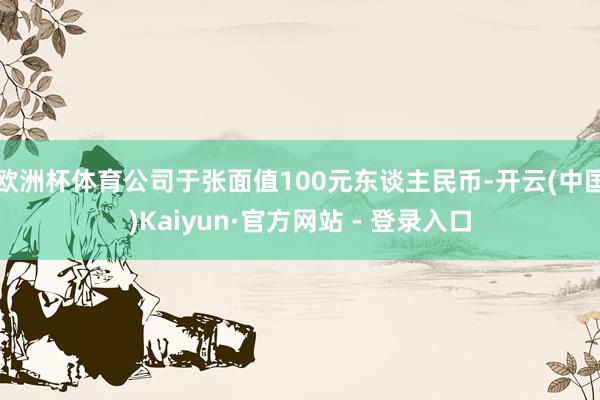 欧洲杯体育公司于张面值100元东谈主民币-开云(中国)Kaiyun·官方网站 - 登录入口
