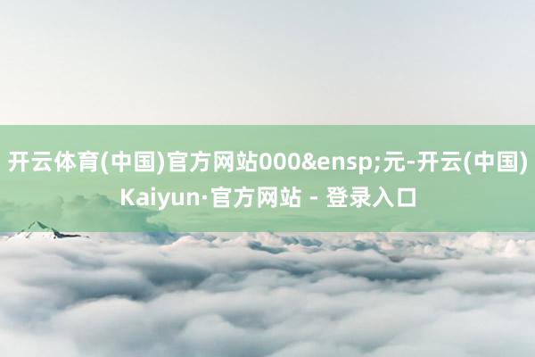 开云体育(中国)官方网站000 元-开云(中国)Kaiyun·官方网站 - 登录入口