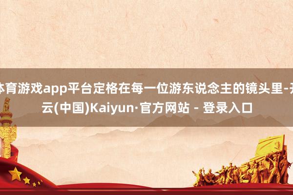 体育游戏app平台定格在每一位游东说念主的镜头里-开云(中国)Kaiyun·官方网站 - 登录入口