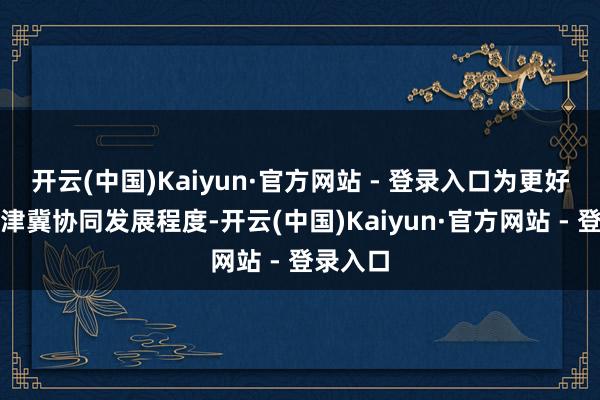 开云(中国)Kaiyun·官方网站 - 登录入口为更好反应京津冀协同发展程度-开云(中国)Kaiyun·官方网站 - 登录入口