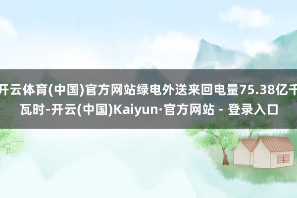 开云体育(中国)官方网站绿电外送来回电量75.38亿千瓦时-开云(中国)Kaiyun·官方网站 - 登录入口